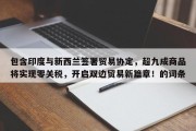 包含印度与新西兰签署贸易协定，超九成商品将实现零关税，开启双边贸易新篇章！的词条