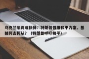乌克兰陷两难抉择：特朗普强推和平方案，基辅何去何从？（特朗普呼吁和平）
