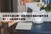 以军停火窗口期：以色列能否借此打破外交孤局？？以色列停火原因