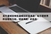 关于曼城主帅瓜迪奥拉欣喜表态：哈兰德世界杯征程获力挺，球迷沸腾！的信息