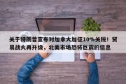 关于特朗普宣布对加拿大加征10%关税！贸易战火再升级，北美市场恐将巨震的信息