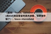 【重磅！Tesco、Sainsbury's和Aldi周日营业时间大调整，消费者炸锅了！，tesco storesholdings】