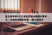 富士康豪掷137亿美元打造AI超级计算中心，引爆科技圈新革命！/富士康技术