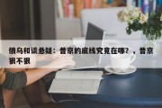 俄乌和谈悬疑：普京的底线究竟在哪？，普京狠不狠