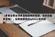 【苹果谷歌全球再发网络威胁警报，你的设备安全吗？，谷歌提醒我的iphone受到威胁】