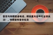 普京与特朗普通电话，释放重大信号引全球关注！，特朗普和普京私交