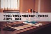 包含长岛禽兽父亲性侵幼女获刑，全网震怒：必须严惩！的词条