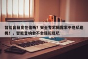 智能音箱竟在偷听？安全专家揭露家中隐私危机！，智能音响会不会侵犯隐私