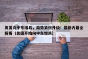 美国向中东增兵，局势紧张升级！最新内幕全解析（美国开始向中东增兵）