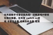 任天堂联手卡普空放大招！经典游戏IP即将引爆大银幕，任天堂 switch ns游戏 卡普空合集 经典街机合集 现货