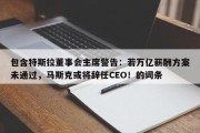 包含特斯拉董事会主席警告：若万亿薪酬方案未通过，马斯克或将辞任CEO！的词条