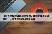 【乌克兰接收致命战斧导弹，却尴尬发现无法发射！，乌克兰16000公里导弹】