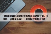 【特朗普政府敲定阿拉斯加北极钻探计划，引爆新一轮环保争议！，美国阿拉斯加北极】