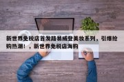 新世界免税店首发路易威登美妆系列，引爆抢购热潮！，新世界免税店海购