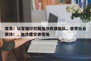 突发！以军强行拦截加沙救援船队，世界社会震惊！，加沙遭空袭现场