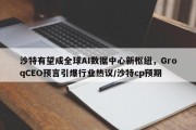 沙特有望成全球AI数据中心新枢纽，GroqCEO预言引爆行业热议/沙特cp预期