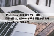 【Salesforce股价飙升5%！财报后涨势持续，创2023年以来最佳单周表现，salesforce市值多少】
