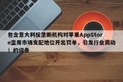 包含意大利反垄断机构对苹果AppStore滥用市场支配地位开出罚单，引发行业震动！的词条