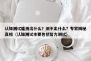 认知测试能测出什么？测不出什么？专家揭秘真相（认知测试主要包括智力测试）