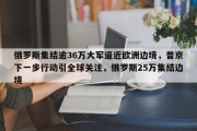 俄罗斯集结逾36万大军逼近欧洲边境，普京下一步行动引全球关注，俄罗斯25万集结边境