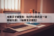 哈里王子被警告：Netflix新片这一话题碰不得！（哈里王子现在）