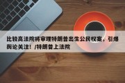 比较高法院将审理特朗普出生公民权案，引爆舆论关注！/特朗普上法院
