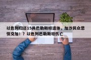 以色列归还15具巴勒斯坦遗体，加沙民众悲愤交加！？以色列巴勒斯坦伤亡
