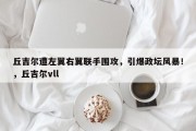丘吉尔遭左翼右翼联手围攻，引爆政坛风暴！，丘吉尔vll