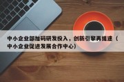 中小企业部加码研发投入，创新引擎再提速（中小企业促进发展合作中心）
