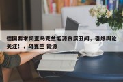 德国要求彻查乌克兰能源贪腐丑闻，引爆舆论关注！，乌克兰 能源