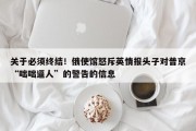 关于必须终结！俄使馆怒斥英情报头子对普京“咄咄逼人”的警告的信息
