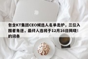 包含KT集团CEO候选人名单出炉，三位入围者角逐，最终人选将于12月16日揭晓！的词条