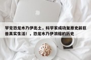罕见恐龙木乃伊出土，科学家成功复原史前巨兽真实生活！，恐龙木乃伊浓缩的历史