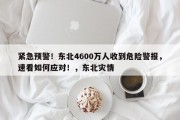 紧急预警！东北4600万人收到危险警报，速看如何应对！，东北灾情
