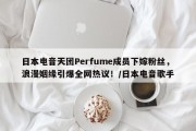 日本电音天团Perfume成员下嫁粉丝，浪漫姻缘引爆全网热议！/日本电音歌手