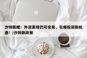 沙特新规：外资离境仍可交易，引爆投资新机遇！/沙特新政策
