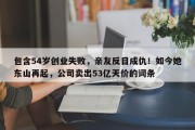 包含54岁创业失败，亲友反目成仇！如今她东山再起，公司卖出53亿天价的词条
