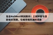 包含NatWest利润飙升！上调财富与贷款增长预期，引爆市场热潮的词条