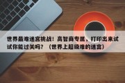 世界最难迷宫挑战！高智商专属，打印出来试试你能过关吗？（世界上超级难的迷宫）