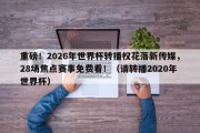 重磅！2026年世界杯转播权花落新传媒，28场焦点赛事免费看！（请转播2020年世界杯）