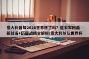 意大利晋级2026世界杯了吗？蓝衣军团最新战况+历届战绩全解析/意大利球队世界杯