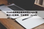 Ocado因美国仓库关闭获Kroger赔偿26.2亿英镑，行业震动！/ocado uk