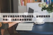 俄军空袭后乌克兰发出核警告，全球紧张局势升级！（乌克兰袭击俄罗斯）