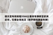 俄方宣布将射程5500公里核导弹移至欧洲近邻，引爆全球关注（俄罗斯核弹道导弹）