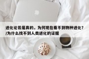 进化论若是真的，为何现在看不到物种进化？/为什么找不到人类进化的证据