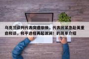 乌克兰谈判代表突遭撤换，代表团紧急赴美重启和谈，和平进程再起波澜！的简单介绍