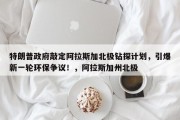 特朗普政府敲定阿拉斯加北极钻探计划，引爆新一轮环保争议！，阿拉斯加州北极