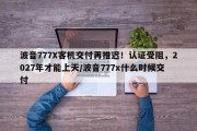 波音777X客机交付再推迟！认证受阻，2027年才能上天/波音777x什么时候交付
