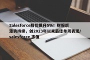 Salesforce股价飙升5%！财报后涨势持续，创2023年以来最佳单周表现/salesforce 市值