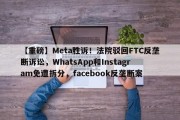 【重磅】Meta胜诉！法院驳回FTC反垄断诉讼，WhatsApp和Instagram免遭拆分，facebook反垄断案